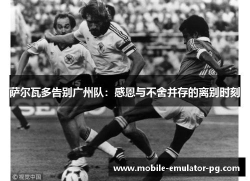 萨尔瓦多告别广州队:感恩与不舍并存的离别时刻 萨尔瓦多告别广州队:感恩与不舍并存的离别时刻