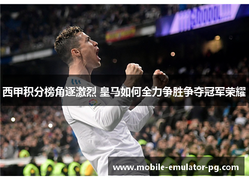 西甲积分榜角逐激烈 皇马如何全力争胜争夺冠军荣耀 西甲积分榜角逐激烈 皇马如何全力争胜争夺冠军荣耀