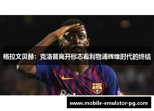 格拉文贝赫：克洛普离开标志着利物浦辉煌时代的终结